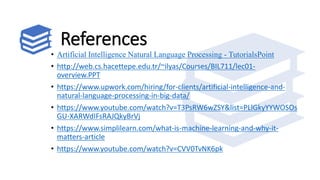 References
• Artificial Intelligence Natural Language Processing - TutorialsPoint
• http://web.cs.hacettepe.edu.tr/~ilyas/Courses/BIL711/lec01-
overview.PPT
• https://www.upwork.com/hiring/for-clients/artificial-intelligence-and-
natural-language-processing-in-big-data/
• https://www.youtube.com/watch?v=T3PsRW6wZSY&list=PLlGkyYYWOSOs
GU-XARWdIFsRAJQkyBrVj
• https://www.simplilearn.com/what-is-machine-learning-and-why-it-
matters-article
• https://www.youtube.com/watch?v=CVV0TvNK6pk
 