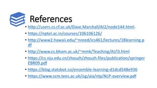 References
• http://users.cs.cf.ac.uk/Dave.Marshall/AI2/node144.html.
• https://nptel.ac.in/courses/106106126/
• http://www2.hawaii.edu/~nreed/ics461/lectures/18learning.p
df
• http://www.cs.bham.ac.uk/~mmk/Teaching/AI/l3.html
• https://cs.nju.edu.cn/zhouzh/zhouzh.files/publication/springer
EBR09.pdf
• https://blog.statsbot.co/ensemble-learning-d1dcd548e936
• https://www.scm.tees.ac.uk/isg/aia/nlp/NLP-overview.pdf
 