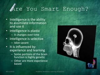 Are You Smart Enough?
• Intelligence is the ability
to assimilate information
and use it
• Intelligence is plastic
– It changes over time
• Intelligence is selective
– Idiot savant
• It is influenced by
experience and learning
– Some portions of the brain
function is highly genetic
– Other are more experience
based
REV. 6/2018 Academic Readiness- Learning--R Speener 21
 