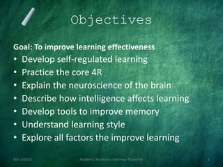 Objectives
Goal: To improve learning effectiveness
• Develop self-regulated learning
• Practice the core 4R
• Explain the neuroscience of the brain
• Describe how intelligence affects learning
• Develop tools to improve memory
• Understand learning style
• Explore all factors the improve learning
REV. 6/2018 Academic Readiness- Learning--R Speener 2
 