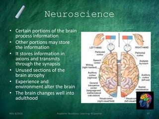 Neuroscience
• Certain portions of the brain
process information
• Other portions may store
the information
• It stores information in
axions and transmits
through the synapsis
• Unused sections of the
brain atrophy
• Experience and
environment alter the brain
• The brain changes well into
adulthood
REV. 6/2018 Academic Readiness- Learning--R Speener 37
 