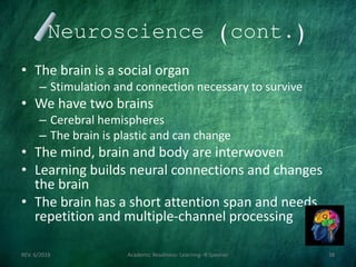 Neuroscience (cont.)
• The brain is a social organ
– Stimulation and connection necessary to survive
• We have two brains
– Cerebral hemispheres
– The brain is plastic and can change
• The mind, brain and body are interwoven
• Learning builds neural connections and changes
the brain
• The brain has a short attention span and needs
repetition and multiple-channel processing
REV. 6/2018 Academic Readiness- Learning--R Speener 38
 
