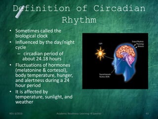 Definition of Circadian
Rhythm
• Sometimes called the
biological clock
• Influenced by the day/night
cycle
– circadian period of
about 24.18 hours
• Fluctuations of hormones
(melatonine & cortesol),
body temperature, hunger,
and alertness during a 24
hour period
• It is affected by
temperature, sunlight, and
weather
REV. 6/2018 Academic Readiness- Learning--R Speener 43
 