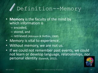 Definition--Memory
• Memory is the faculty of the mind by
which information is
– encoded,
– stored, and
– retrieved (Atkinson & Shiffrin, 1968).
• Memory is vital to experience.
• Without memory, we are not us.
• If we could not remember past events, we could
not learn or develop language, relationships, nor
personal identity (Eysenck, 2012).
REV. 6/2018 Academic Readiness- Learning--R Speener 49
 