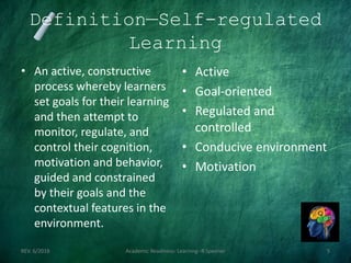 Definition—Self-regulated
Learning
• An active, constructive
process whereby learners
set goals for their learning
and then attempt to
monitor, regulate, and
control their cognition,
motivation and behavior,
guided and constrained
by their goals and the
contextual features in the
environment.
REV. 6/2018 Academic Readiness- Learning--R Speener 5
• Active
• Goal-oriented
• Regulated and
controlled
• Conducive environment
• Motivation
 