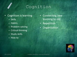 Cognition
• Cognition is learning
– Skills
– Habits
– Problem solving
– Critical thinking
– Study skills
– How to
• Connecting new
learning to old
• Repetition
• Organization
REV. 6/2018 Academic Readiness- Learning--R Speener 6
 
