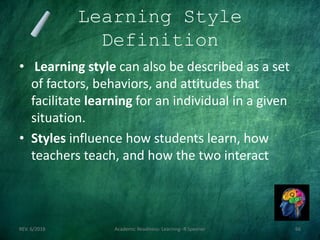 Learning Style
Definition
• Learning style can also be described as a set
of factors, behaviors, and attitudes that
facilitate learning for an individual in a given
situation.
• Styles influence how students learn, how
teachers teach, and how the two interact
REV. 6/2018 Academic Readiness- Learning--R Speener 66
 