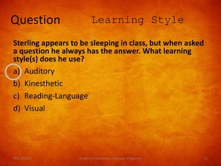 Question Learning Style
Sterling appears to be sleeping in class, but when asked
a question he always has the answer. What learning
style(s) does he use?
a) Auditory
b) Kinesthetic
c) Reading-Language
d) Visual
REV. 6/2018 Academic Readiness- Learning--R Speener 71
 