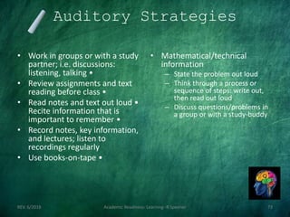 Auditory Strategies
• Work in groups or with a study
partner; i.e. discussions:
listening, talking •
• Review assignments and text
reading before class •
• Read notes and text out loud •
Recite information that is
important to remember •
• Record notes, key information,
and lectures; listen to
recordings regularly
• Use books-on-tape •
• Mathematical/technical
information
– State the problem out loud
– Think through a process or
sequence of steps: write out,
then read out loud
– Discuss questions/problems in
a group or with a study-buddy
REV. 6/2018 Academic Readiness- Learning--R Speener 73
 