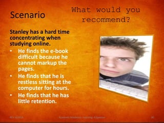 Scenario
What would you
recommend?
Stanley has a hard time
concentrating when
studying online.
• He finds the e-book
difficult because he
cannot markup the
pages.
• He finds that he is
restless sitting at the
computer for hours.
• He finds that he has
little retention.
REV. 6/2018 Academic Readiness- Learning--R Speener 85
 