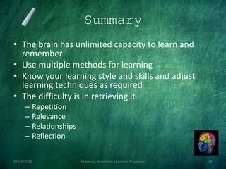 Summary
• The brain has unlimited capacity to learn and
remember
• Use multiple methods for learning
• Know your learning style and skills and adjust
learning techniques as required
• The difficulty is in retrieving it
– Repetition
– Relevance
– Relationships
– Reflection
REV. 6/2018 Academic Readiness- Learning--R Speener 88
 