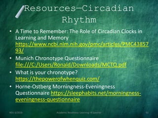 Resources—Circadian
Rhythm
• A Time to Remember: The Role of Circadian Clocks in
Learning and Memory
https://www.ncbi.nlm.nih.gov/pmc/articles/PMC43857
93/
• Munich Chronotype Questionnaire
file:///C:/Users/Ronald/Downloads/MCTQ.pdf
• What is your chronotype?
https://thepowerofwhenquiz.com/
• Horne-Ostberg Morningness-Eveningness
Questionnaire https://sleephabits.net/morningness-
eveningness-questionnaire
REV. 6/2018 Academic Readiness- Learning--R Speener 92
 