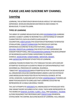 PLEASE LIKE AND SUSCRIBE MY CHANNEL
Learning
LEARNING, THEALTERATIONOF BEHAVIOURAS A RESULT OF INDIVIDUAL
EXPERIENCE. WHENAN ORGANISMCANPERCEIVEAND CHANGE ITS
BEHAVIOUR, ITIS SAID TO LEARN.
TYPES OF LEARNING
THE ARRAY OF LEARNED BEHAVIOUR INCLUDES DISCRIMINATION LEARNING
(WHERE A SUBJECT LEARNS TO RESPOND TO A LIMITED RANGEOF SENSORY
CHARACTERISTICS, SUCH AS A PARTICULARSHADEOF
COLORATION), HABITUATION (THECESSATIONOF RESPONSES TO REPEATED
STIMULATION), CONCEPTFORMATION (THEPROCESS OF SORTING
EXPERIENCES ACCORDING TO RELATED FEATURES), PROBLEM
SOLVING, PERCEPTUAL LEARNING (THEEFFECTS OF PASTEXPERIENCEON
SENSORYPERCEPTIONS), AND PSYCHOMOTORLEARNING (THEDEVELOPMENT
OF NEUROMUSCULARPATTERNS INRESPONSETO SENSORY
SIGNALS). ASSOCIATION, CONDITIONING, IMITATION,INSIGHT,
AND IMPRINTING REPRESENTOTHERTYPES OF LEARNING.
LEARNING THEORISTS FROMTHE17TH THROUGH THEMID-20TH CENTURY
ATTEMPTED TO DEVELOP A SCIENTIFIC PROOF OF CERTAINPRINCIPLES THAT
GOVERNED ALL PROCESSES OF LEARNING. RIGOROUS,
“OBJECTIVE” METHODOLOGYWAS ATTEMPTED SO THATTHE BEHAVIOUROF
ALL ORGANISMS COULD BECOMPREHENDED UNDERA UNIFIED SYSTEMOF
LAWS MODELED ONTHOSEPOSITED INTHEPHYSICAL SCIENCES. BYTHE
1970S, HOWEVER, FLAWSAND GAPS INTHESE COMPREHENSIVE THEORIES LED
MANY PSYCHOLOGISTS TO CONCLUDETHATLEARNING COULD NOTBE
REPRESENTED BY A SINGLEUNIVERSAL THEORY.
THE LAST ATTEMPTS TO INTEGRATEALL KNOWLEDGEOF PSYCHOLOGYINTO
ONE GRAND THEORY OCCURRED INTHE 1930S. THESEWERE REPRESENTED IN
THE WORKS OF EDWINR. GUTHRIE, CLARK L. HULL, AND EDWARD C. TOLMAN.
GUTHRIEREASONED THATRESPONSES (NOT PERCEPTIONS ORMENTAL
STATES) WERE THE CENTRAL BUILDING BLOCKS OF LEARNING. HULL ARGUED
 