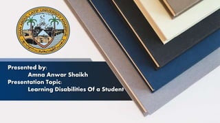 Presented by:
Amna Anwar Shaikh
Presentation Topic:
Learning Disabilities Of a Student
 