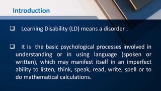 Introduction
 Learning Disability (LD) means a disorder .
 It is the basic psychological processes involved in
understanding or in using language (spoken or
written), which may manifest itself in an imperfect
ability to listen, think, speak, read, write, spell or to
do mathematical calculations.
 