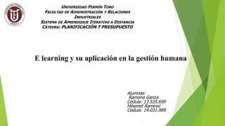 UNIVERSIDAD FERMÍN TORO
FACULTAD DE ADMINISTRACIÓN Y RELACIONES
INDUSTRIALES
SISTEMA DE APRENDIZAJE ITERATIVO A DISTANCIA
CÁTEDRA: PLANIFICACIÓN T PRESUPUESTO
E learning y su aplicación en la gestión humana
Alumnas:
Ramona García
Cedula: 13.535.699
Hilsenet Ramirez
Cedula: 14.031.989
 
