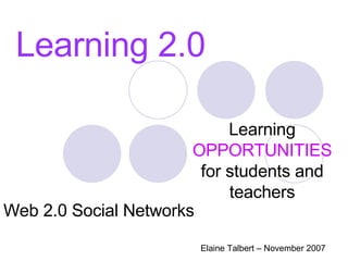 Learning 2.0 Learning  OPPORTUNITIES  for students and teachers Elaine Talbert – November 2007 Web 2.0 Social Networks 