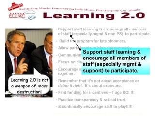 Support staff learning & encourage all members    of staff (especially mgmt & non PS)  to participate. Build the program for late bloomers. Allow participants to blog anonymously Communicate weekly using 1.0 methods Focus on discovery & encourage challenges Encourage staff to use each other & work    together. Remember that it’s not about acceptance or    doing it right .  It’s about exposure.  Find funding for incentives – huge ROI !!! Practice transparency & radical trust & continually encourage staff to play!!!!!   Support staff learning & encourage all members of staff (especially mgmt & support) to participate. . 