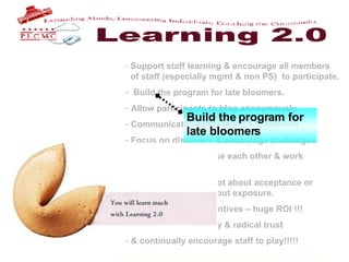 Support staff learning & encourage all members    of staff (especially mgmt & non PS)  to participate. Build the program for late bloomers. Allow participants to blog anonymously Communicate weekly using 1.0 methods Focus on discovery & encourage challenges Encourage staff to use each other & work    together. Remember that it’s not about acceptance or    doing it right .  It’s about exposure.  Find funding for incentives – huge ROI !!! Practice transparency & radical trust & continually encourage staff to play!!!!!   Build the program for  late bloomers 