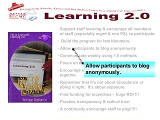 Support staff learning & encourage all members    of staff (especially mgmt & non PS)  to participate. Build the program for late bloomers. Allow participants to blog anonymously Communicate weekly using 1.0 methods Focus on discovery & encourage challenges Encourage staff to use each other & work    together. Remember that it’s not about acceptance or    doing it right .  It’s about exposure.  Find funding for incentives – huge ROI !!! Practice transparency & radical trust & continually encourage staff to play!!!!!   Allow participants to blog anonymously. . 