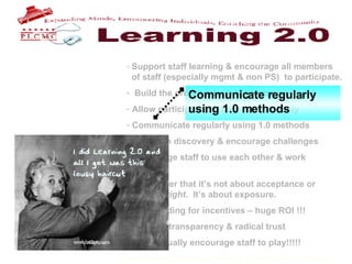 Support staff learning & encourage all members    of staff (especially mgmt & non PS)  to participate. Build the program for late bloomers. Allow participants to blog anonymously Communicate regularly using 1.0 methods Focus on discovery & encourage challenges Encourage staff to use each other & work    together. Remember that it’s not about acceptance or    doing it right .  It’s about exposure.  Find funding for incentives – huge ROI !!! Practice transparency & radical trust & continually encourage staff to play!!!!!   Communicate regularly using 1.0 methods 