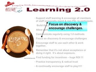 Support staff learning & encourage all members    of staff (especially mgmt & non PS)  to participate. Build the program for late bloomers. Allow participants to blog anonymously Communicate regularly using 1.0 methods Focus on discovery & encourage challenges Encourage staff to use each other & work    together. Remember that it’s not about acceptance or    doing it right .  It’s about exposure.  Find funding for incentives – huge ROI !!! Practice transparency & radical trust & continually encourage staff to play!!!!!   Focus on discovery & encourage challenges. 