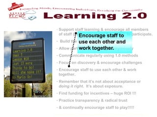 Support staff learning & encourage all members    of staff (especially mgmt & non PS)  to participate. Build the program for late bloomers. Allow participants to blog anonymously Communicate regularly using 1.0 methods Focus on discovery & encourage challenges Encourage staff to use each other & work    together. Remember that it’s not about acceptance or    doing it right .  It’s about exposure.  Find funding for incentives – huge ROI !!! Practice transparency & radical trust & continually encourage staff to play!!!!!   Encourage staff to use each other and work together. 