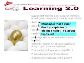 Support staff learning & encourage all members    of staff (especially mgmt & non PS)  to participate. Build the program for late bloomers. Allow participants to blog anonymously Communicate regularly using 1.0 methods Focus on discovery & encourage challenges Encourage staff to use each other & work    together. Remember that it’s not about acceptance or    doing it right .  It’s about exposure.  Find funding for incentives – huge ROI !!! Practice transparency & radical trust & continually encourage staff to play!!!!!   Remember that’s it not about acceptance or “doing it right”.  It’s about exposure! 