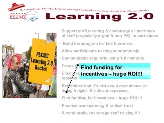 Support staff learning & encourage all members    of staff (especially mgmt & non PS)  to participate. Build the program for late bloomers. Allow participants to blog anonymously Communicate regularly using 1.0 methods Focus on discovery & encourage challenges Encourage staff to use each other & work    together. Remember that it’s not about acceptance or    doing it right .  It’s about exposure.  Find funding for incentives – huge ROI !!! Practice transparency & radical trust & continually encourage staff to play!!!!!   Find funding for incentives – huge ROI!!! 