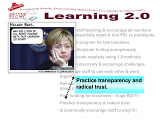 Support staff learning & encourage all members    of staff (especially mgmt & non PS)  to participate. Build the program for late bloomers. Allow participants to blog anonymously Communicate regularly using 1.0 methods Focus on discovery & encourage challenges Encourage staff to use each other & work    together. Remember that it’s not about acceptance or    doing it right .  It’s about exposure.  Find funding for incentives – huge ROI !!! Practice transparency & radical trust & continually encourage staff to play!!!!!   Practice transparency and radical trust. 