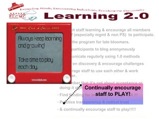 Support staff learning & encourage all members    of staff (especially mgmt & non PS)  to participate. Build the program for late bloomers. Allow participants to blog anonymously Communicate regularly using 1.0 methods Focus on discovery & encourage challenges Encourage staff to use each other & work    together. Remember that it’s not about acceptance or    doing it right .  It’s about exposure.  Find funding for incentives – huge ROI !!! Practice transparency & radical trust & continually encourage staff to play!!!!!   Continually encourage staff to PLAY! 
