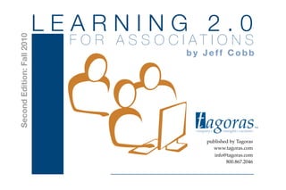 LEARNING 2.0
                              F O R A S S O C I AT I O N S
Second Edition: Fall 2010


                                               by Jeff Cobb




                                                 t agoras
                                                 <inquiry>   <insight><action>
                                                                                 TM




                                                      published by Tagoras



                                                 t agoras
                                                        www.tagoras.com
                                                         info@tagoras.com
                                                              800.867.2046
                                                                             TM
 