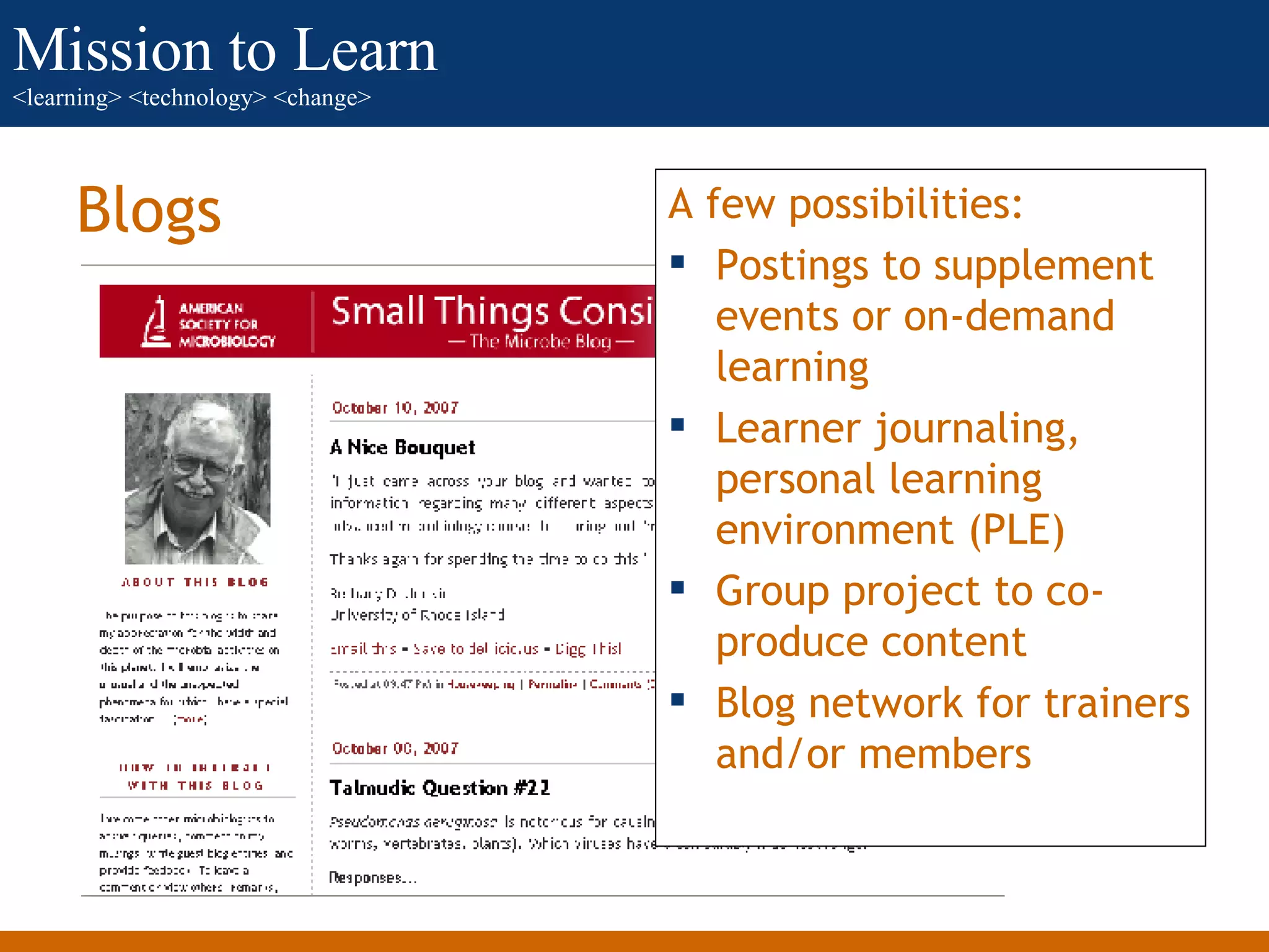 Blogs A few possibilities: Postings to supplement events or on-demand learning Learner journaling, personal learning environment (PLE) Group project to co-produce content Blog network for trainers and/or members 