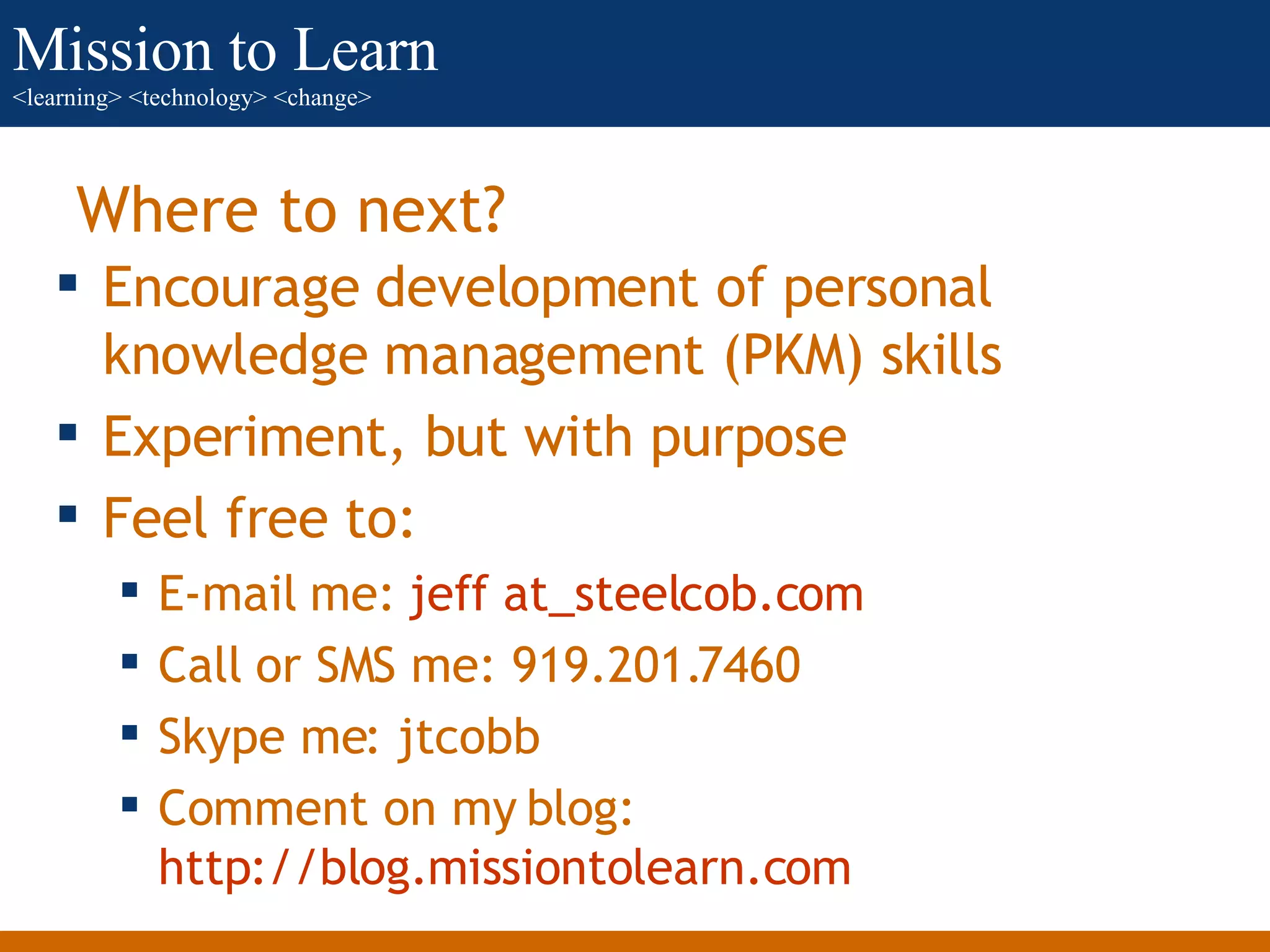 Where to next? Encourage development of personal knowledge management (PKM) skills Experiment, but with purpose Feel free to: E-mail me:  jeff   at_steelcob.com   Call or SMS me: 919.201.7460 Skype me: jtcobb Comment on my blog:  http://blog.missiontolearn.com   