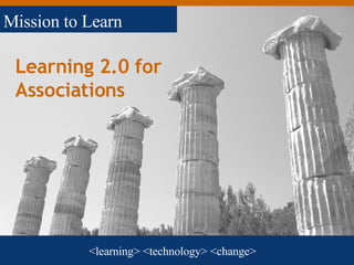 Learning 2.0 for Associations <learning> <technology> <change> Mission to Learn 