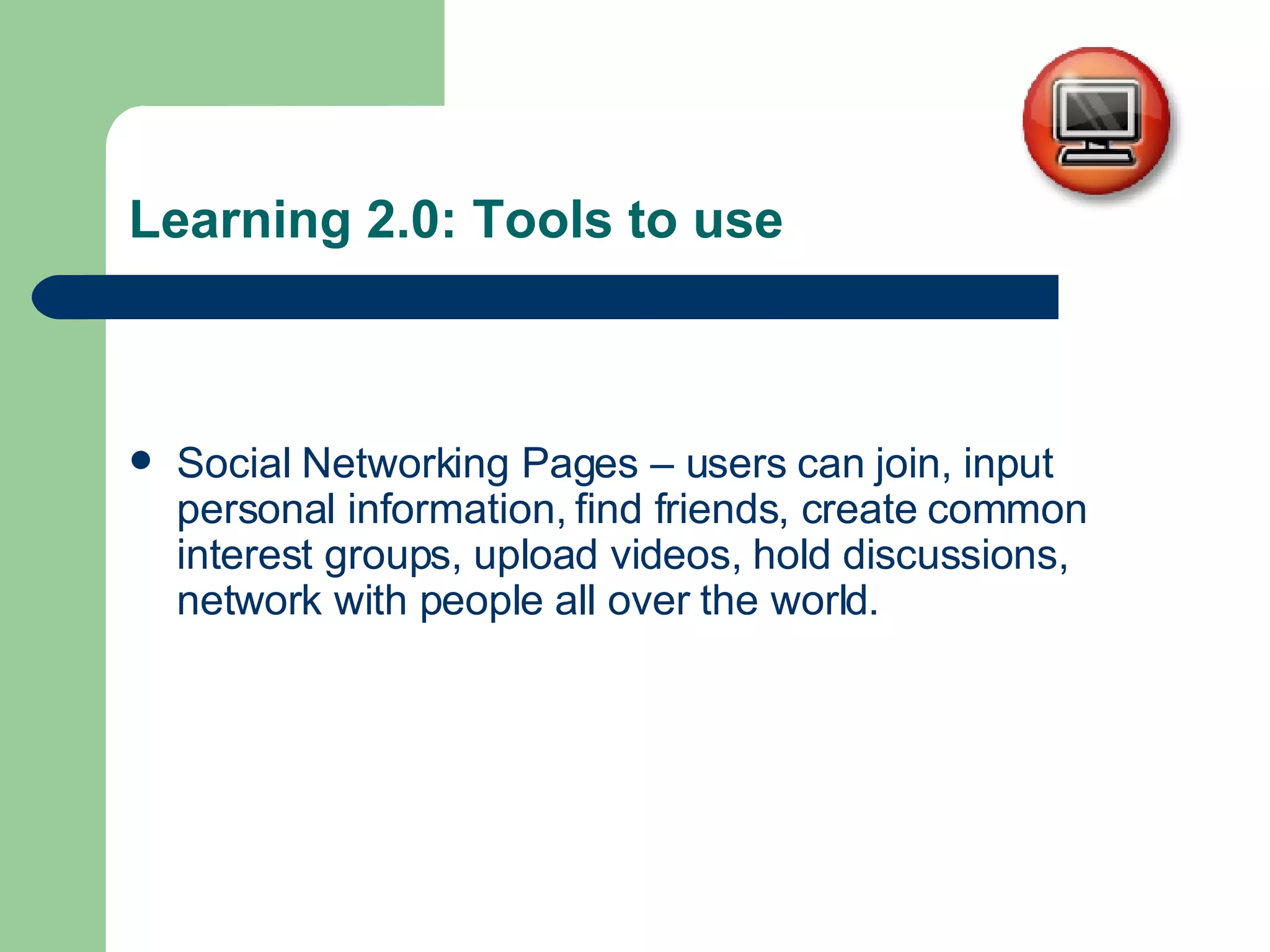 Learning 2.0: Tools to use Social Networking Pages – users can join, input personal information, find friends, create common interest groups, upload videos, hold discussions, network with people all over the world. 