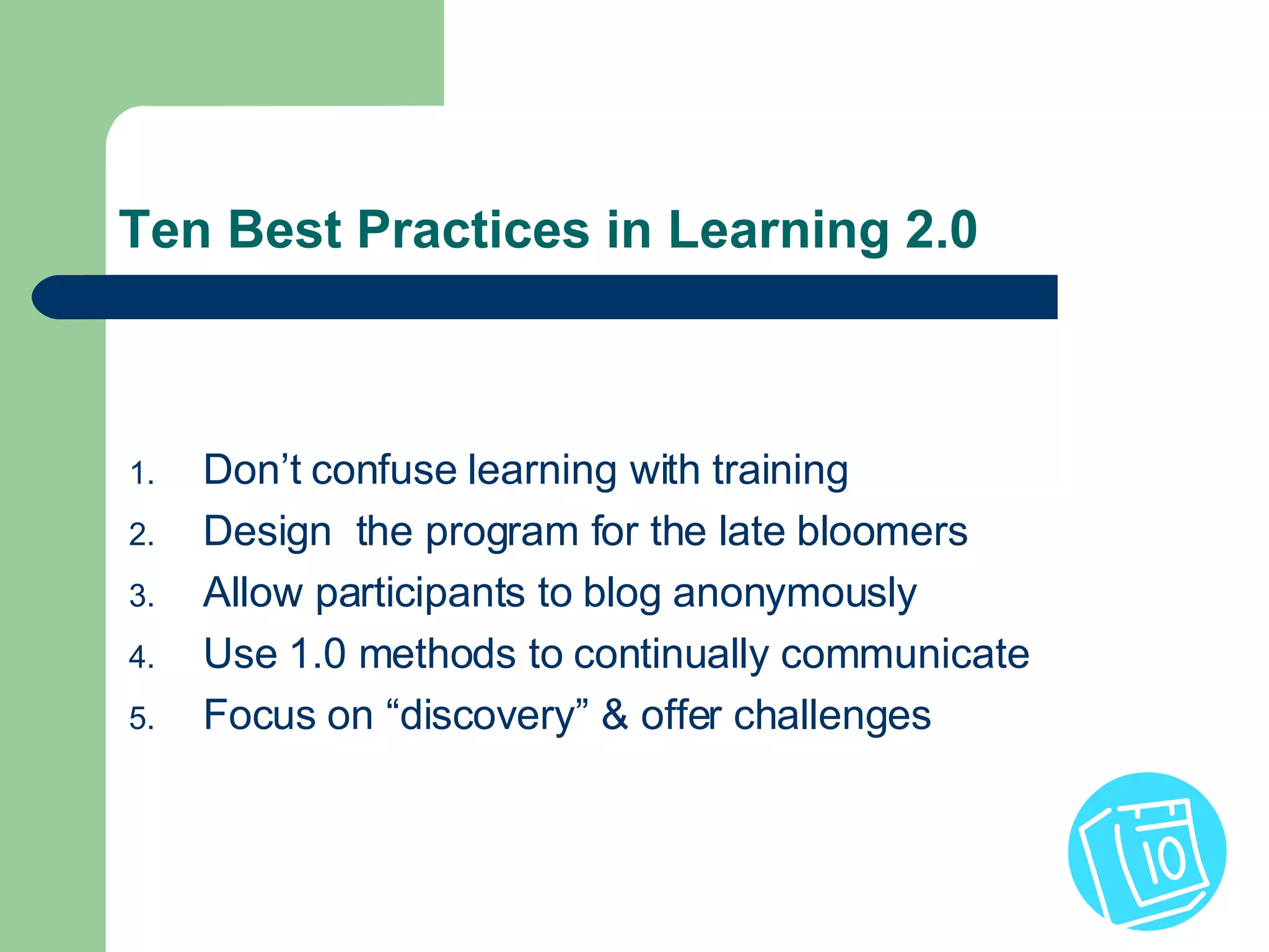 Ten Best Practices in Learning 2.0 Don’t confuse learning with training Design  the program for the late bloomers Allow participants to blog anonymously Use 1.0 methods to continually communicate Focus on “discovery” & offer challenges 