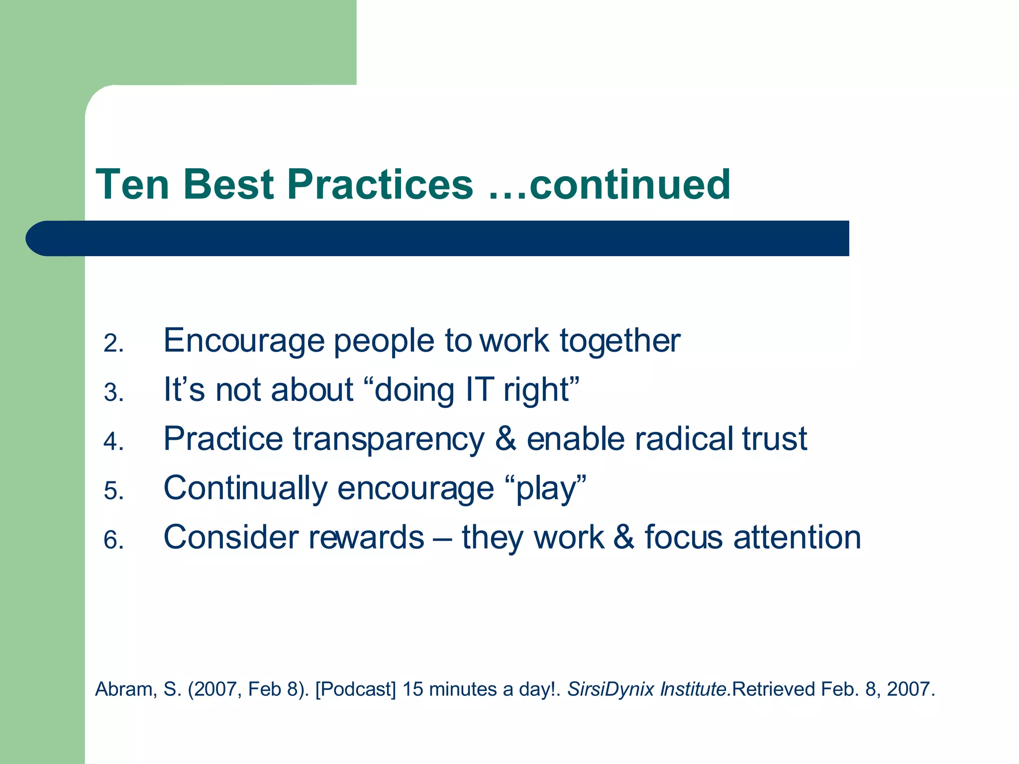 Ten Best Practices …continued Encourage people to work together It’s not about “doing IT right” Practice transparency & enable radical trust Continually encourage “play” Consider rewards – they work & focus attention Abram, S. (2007, Feb 8). [Podcast] 15 minutes a day!.  SirsiDynix Institute. Retrieved Feb. 8, 2007. 