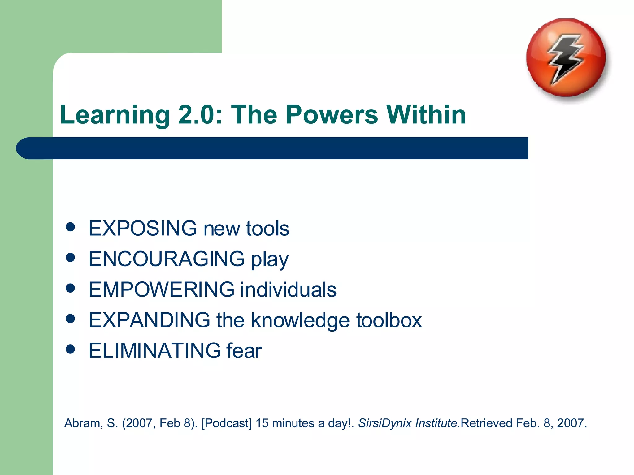 Learning 2.0: The Powers Within EXPOSING new tools ENCOURAGING play EMPOWERING individuals EXPANDING the knowledge toolbox ELIMINATING fear Abram, S. (2007, Feb 8). [Podcast] 15 minutes a day!.  SirsiDynix Institute. Retrieved Feb. 8, 2007.   