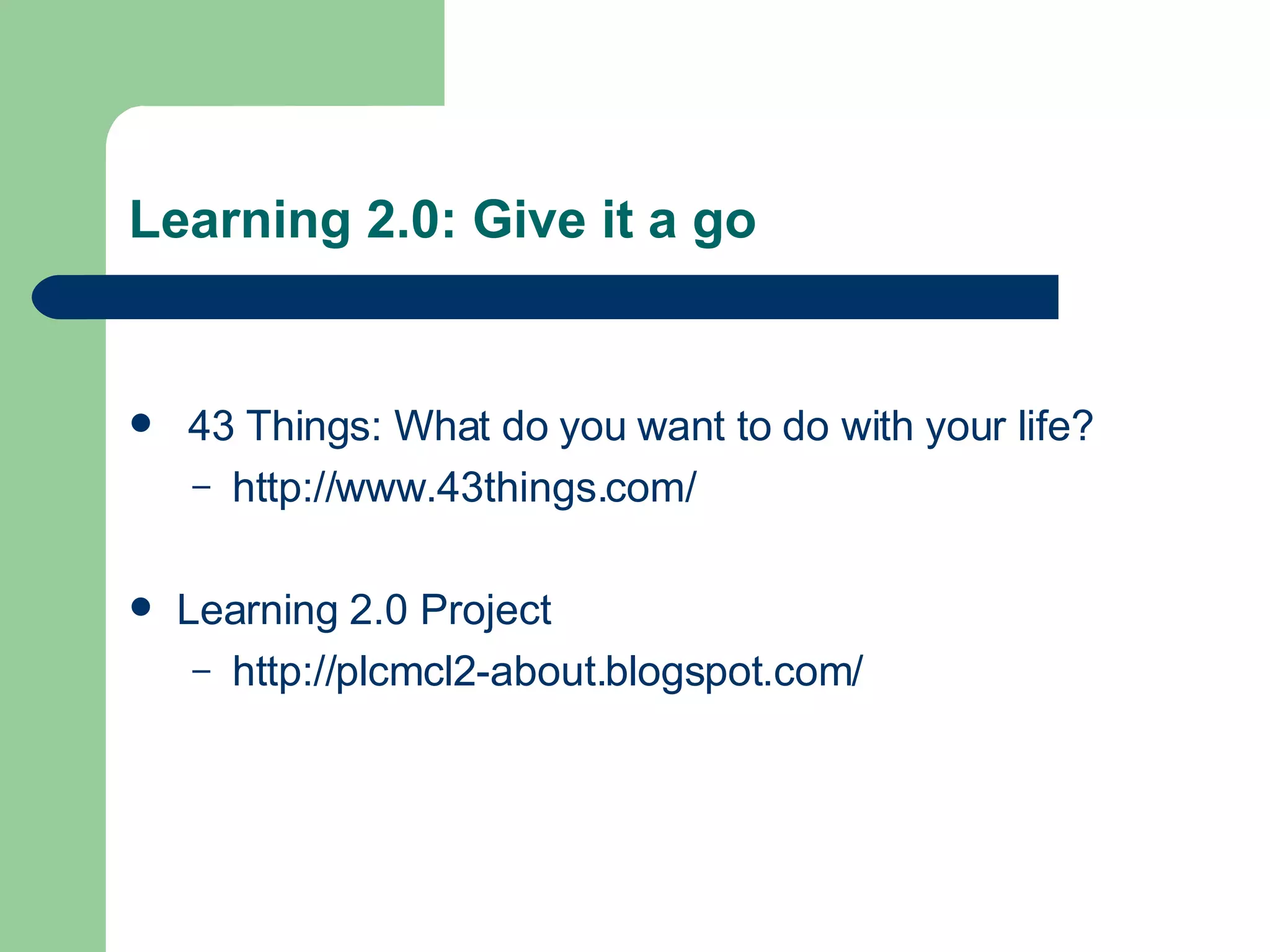 Learning 2.0: Give it a go 43 Things: What do you want to do with your life? http://www.43things.com/ Learning 2.0 Project http://plcmcl2-about.blogspot.com/ 