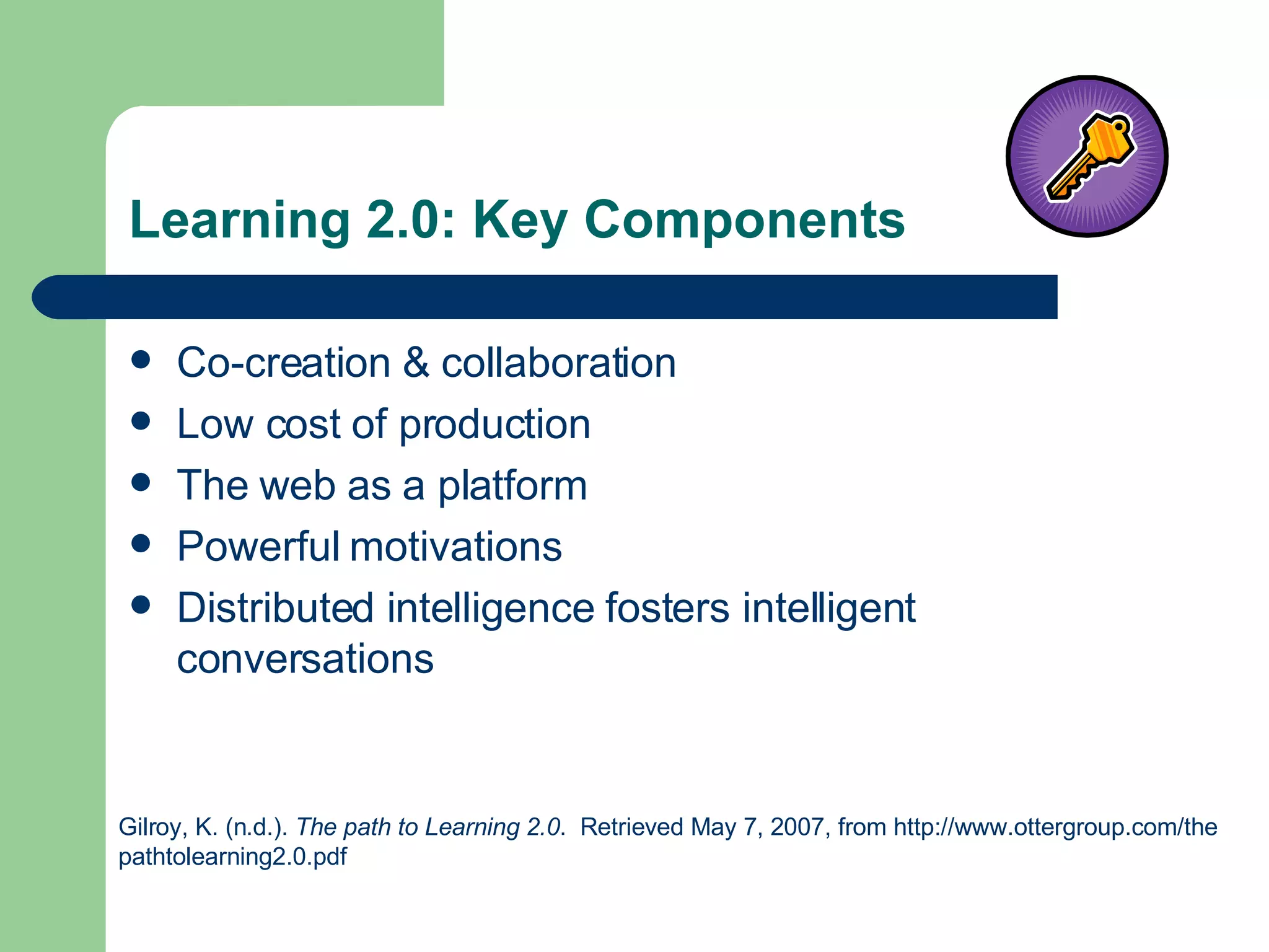Learning 2.0: Key Components Co-creation & collaboration Low cost of production The web as a platform Powerful motivations Distributed intelligence fosters intelligent conversations Gilroy, K. (n.d.).  The path to Learning 2.0 .  Retrieved May 7, 2007, from http://www.ottergroup.com/the  pathtolearning2.0.pdf  
