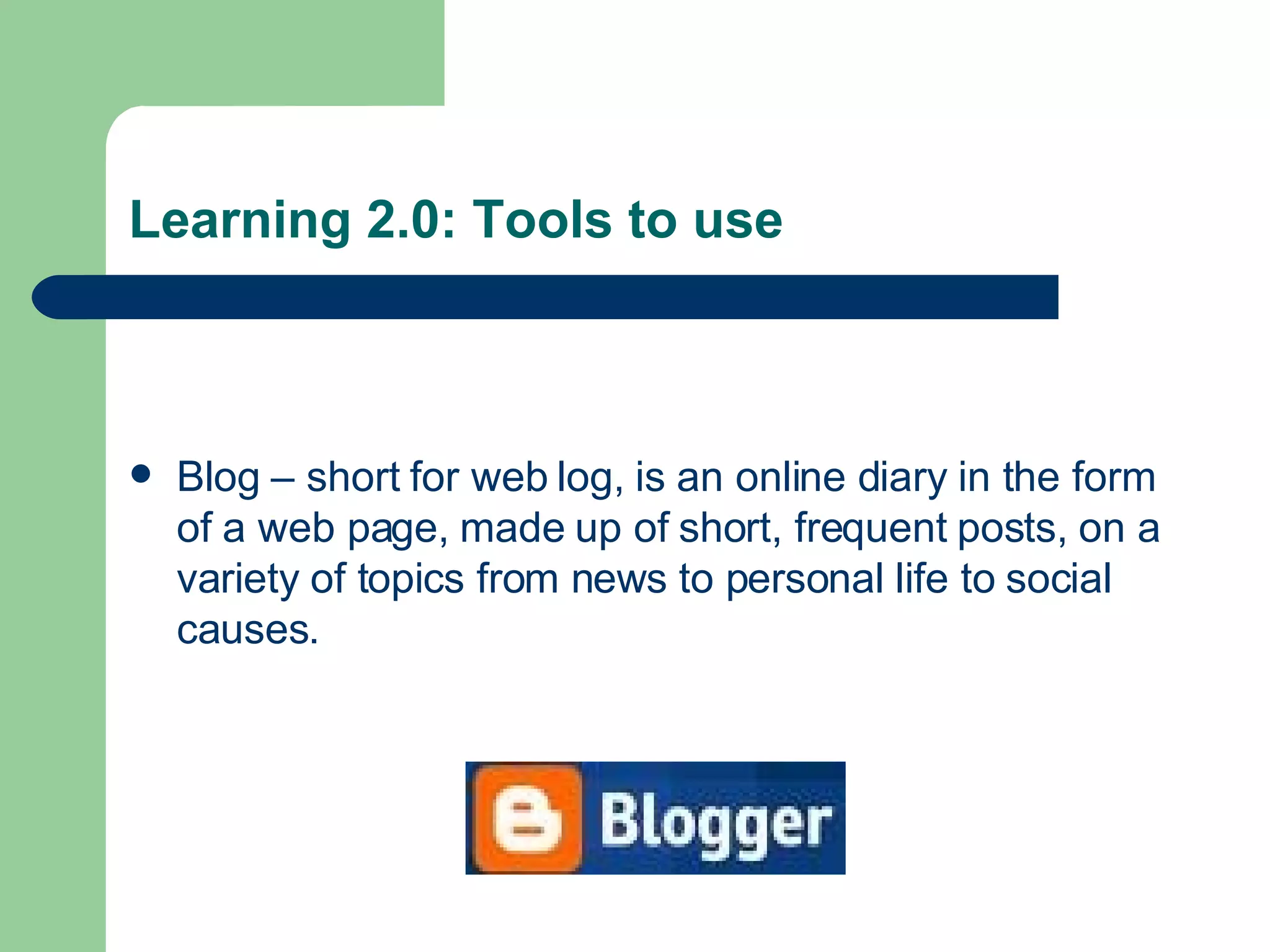 Learning 2.0: Tools to use Blog – short for web log, is an online diary in the form of a web page, made up of short, frequent posts, on a variety of topics from news to personal life to social causes. 
