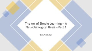 The Art of Simple Learning ~ A
Neurobiological Basis – Part 1
Dr.K.Prabhakar
 