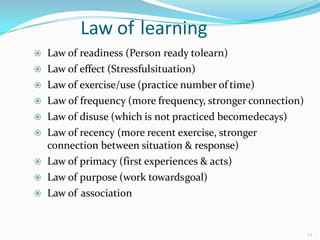 Law of learning
 Law of readiness (Person ready tolearn)
 Law of effect (Stressfulsituation)
 Law of exercise/use (practice number of time)
 Law of frequency (more frequency, stronger connection)
 Law of disuse (which is not practiced becomedecays)
 Law of recency (more recent exercise, stronger
connection between situation & response)
 Law of primacy (first experiences & acts)
 Law of purpose (work towardsgoal)
 Law of association
11
 