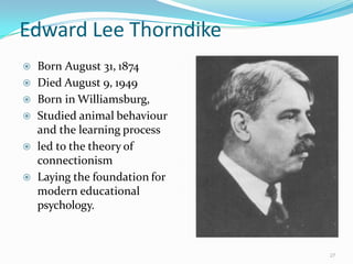 Edward Lee Thorndike
 Born August 31, 1874
 Died August 9, 1949
 Born in Williamsburg,
 Studied animal behaviour
and the learning process
 led to the theory of
connectionism
 Laying the foundation for
modern educational
psychology.
27
 