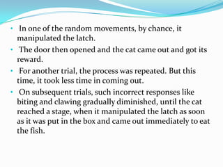 • In one of the random movements, by chance, it
manipulated the latch.
• The door then opened and the cat came out and got its
reward.
• For another trial, the process was repeated. But this
time, it took less time in coming out.
• On subsequent trials, such incorrect responses like
biting and clawing gradually diminished, until the cat
reached a stage, when it manipulated the latch as soon
as it was put in the box and came out immediately to eat
the fish.
 