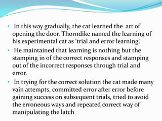 • In this way gradually, the cat learned the art of
opening the door. Thorndike named the learning of
his experimental cat as ‘trial and error learning’.
• He maintained that learning is nothing but the
stamping in of the correct responses and stamping
out of the incorrect responses through trial and
error.
• In trying for the correct solution the cat made many
vain attempts, committed error after error before
gaining success on subsequent trials, tried to avoid
the erroneous ways and repeated correct way of
manipulating the latch
 