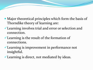  Major theoretical principles which form the basis of
Thorndike theory of learning are:
Learning involves trial and error or selection and
connection.
Learning is the result of the formation of
connections.
Learning is improvement in performance not
insightful.
Learning is direct, not mediated by ideas.
 