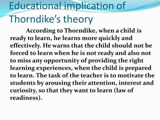 Educational implication of
Thorndike’s theory
According to Thorndike, when a child is
ready to learn, he learns more quickly and
effectively. He warns that the child should not be
forced to learn when he is not ready and also not
to miss any opportunity of providing the right
learning experiences, when the child is prepared
to learn. The task of the teacher is to motivate the
students by arousing their attention, interest and
curiosity, so that they want to learn (law of
readiness).
 