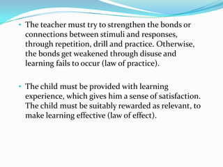 • The teacher must try to strengthen the bonds or
connections between stimuli and responses,
through repetition, drill and practice. Otherwise,
the bonds get weakened through disuse and
learning fails to occur (law of practice).
• The child must be provided with learning
experience, which gives him a sense of satisfaction.
The child must be suitably rewarded as relevant, to
make learning effective (law of effect).
 